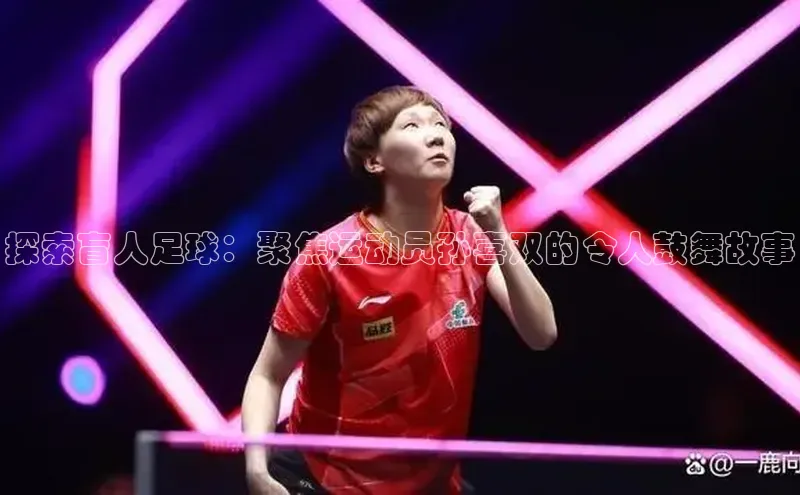 九游会登录入口官网彩讯股份探索盲人足球：聚焦运动员孙喜双的令人鼓舞故事