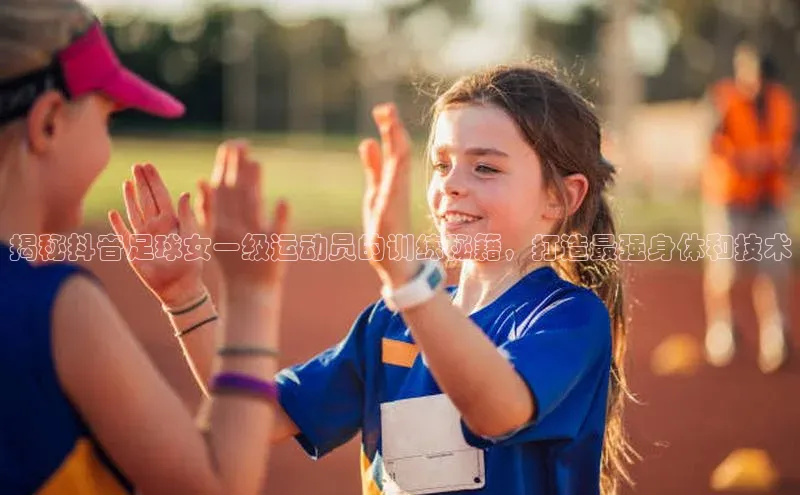 九游官网首页登录入口百度手机助手揭秘抖音足球女一级运动员的训练秘籍，打造最强身体和技术