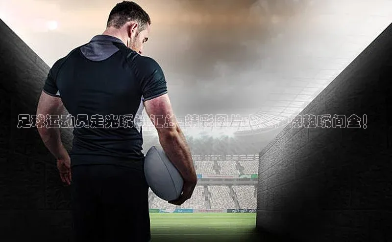 j9九游会真人第一品牌百度 H5足球运动员走光瞬间汇总- 精彩图片大全，惊艳瞬间全！