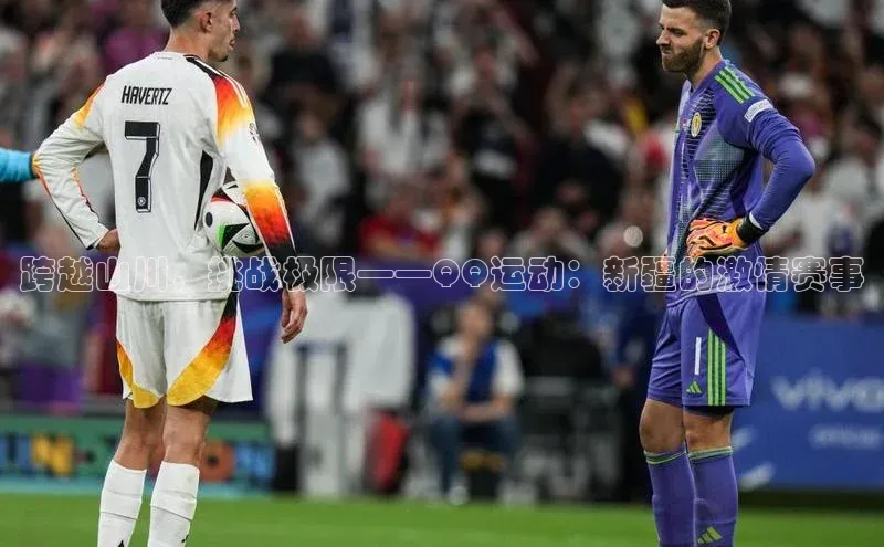 跨越山川，挑战极限——QQ运动：新疆的激情赛事